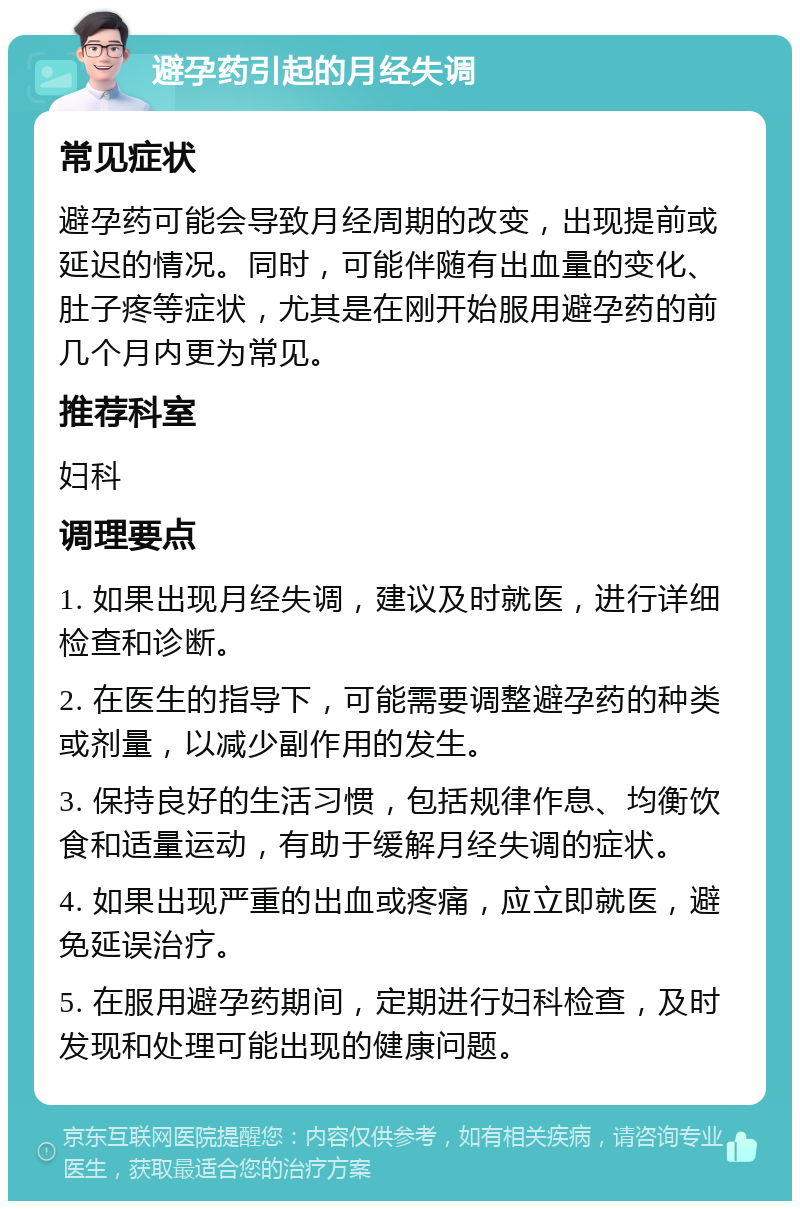 避孕药引起的月经失调 常见症状 避孕药可能会导致月经周期的改变，出现提前或延迟的情况。同时，可能伴随有出血量的变化、肚子疼等症状，尤其是在刚开始服用避孕药的前几个月内更为常见。 推荐科室 妇科 调理要点 1. 如果出现月经失调，建议及时就医，进行详细检查和诊断。 2. 在医生的指导下，可能需要调整避孕药的种类或剂量，以减少副作用的发生。 3. 保持良好的生活习惯，包括规律作息、均衡饮食和适量运动，有助于缓解月经失调的症状。 4. 如果出现严重的出血或疼痛，应立即就医，避免延误治疗。 5. 在服用避孕药期间，定期进行妇科检查，及时发现和处理可能出现的健康问题。