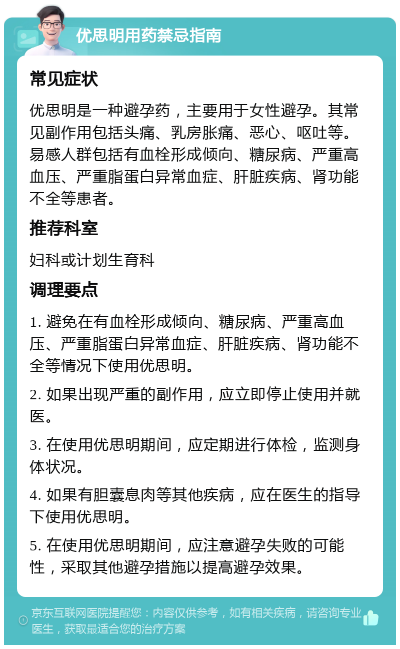 优思明用药禁忌指南 常见症状 优思明是一种避孕药，主要用于女性避孕。其常见副作用包括头痛、乳房胀痛、恶心、呕吐等。易感人群包括有血栓形成倾向、糖尿病、严重高血压、严重脂蛋白异常血症、肝脏疾病、肾功能不全等患者。 推荐科室 妇科或计划生育科 调理要点 1. 避免在有血栓形成倾向、糖尿病、严重高血压、严重脂蛋白异常血症、肝脏疾病、肾功能不全等情况下使用优思明。 2. 如果出现严重的副作用，应立即停止使用并就医。 3. 在使用优思明期间，应定期进行体检，监测身体状况。 4. 如果有胆囊息肉等其他疾病，应在医生的指导下使用优思明。 5. 在使用优思明期间，应注意避孕失败的可能性，采取其他避孕措施以提高避孕效果。