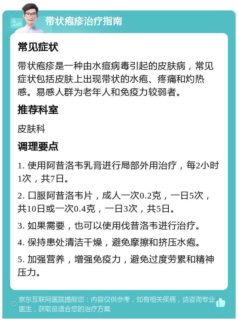 带状疱疹治疗指南 常见症状 带状疱疹是一种由水痘病毒引起的皮肤病，常见症状包括皮肤上出现带状的水疱、疼痛和灼热感。易感人群为老年人和免疫力较弱者。 推荐科室 皮肤科 调理要点 1. 使用阿昔洛韦乳膏进行局部外用治疗，每2小时1次，共7日。 2. 口服阿昔洛韦片，成人一次0.2克，一日5次，共10日或一次0.4克，一日3次，共5日。 3. 如果需要，也可以使用伐昔洛韦进行治疗。 4. 保持患处清洁干燥，避免摩擦和挤压水疱。 5. 加强营养，增强免疫力，避免过度劳累和精神压力。