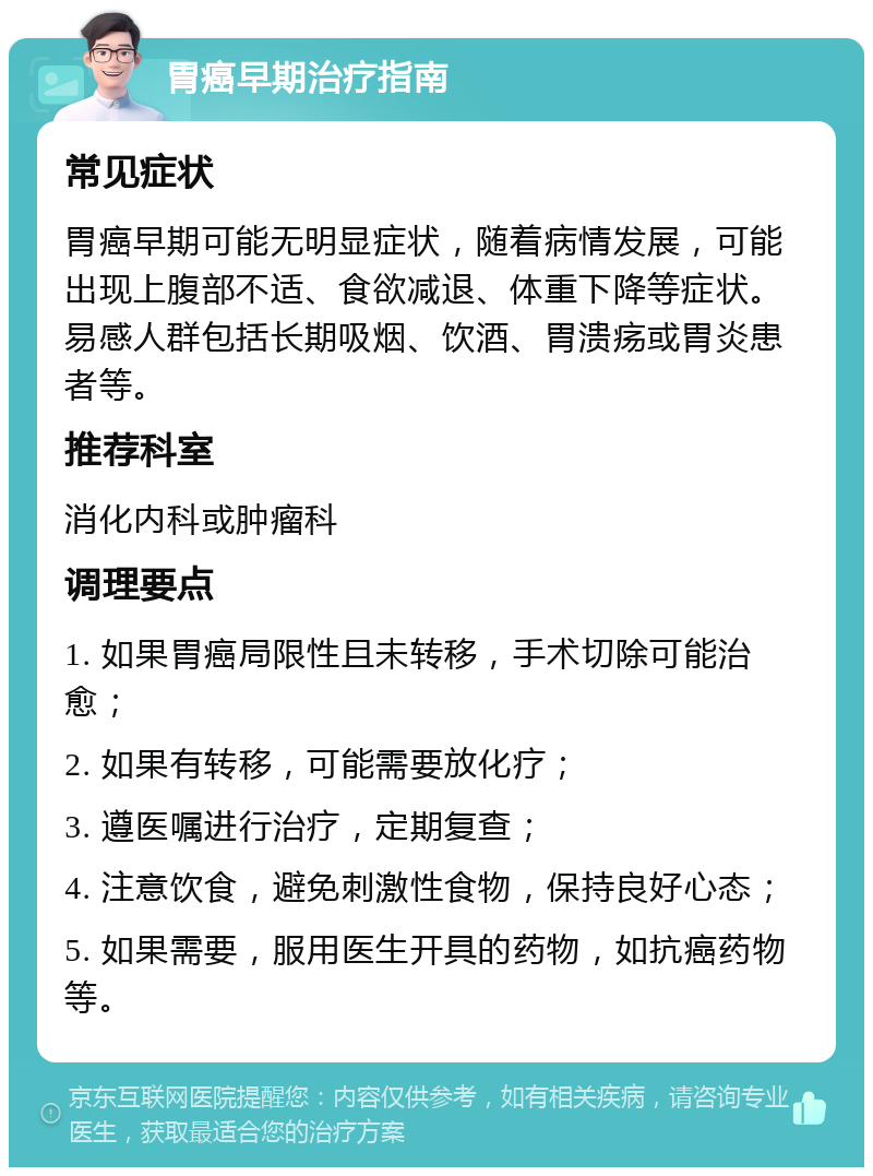 胃癌早期治疗指南 常见症状 胃癌早期可能无明显症状，随着病情发展，可能出现上腹部不适、食欲减退、体重下降等症状。易感人群包括长期吸烟、饮酒、胃溃疡或胃炎患者等。 推荐科室 消化内科或肿瘤科 调理要点 1. 如果胃癌局限性且未转移，手术切除可能治愈； 2. 如果有转移，可能需要放化疗； 3. 遵医嘱进行治疗，定期复查； 4. 注意饮食，避免刺激性食物，保持良好心态； 5. 如果需要，服用医生开具的药物，如抗癌药物等。