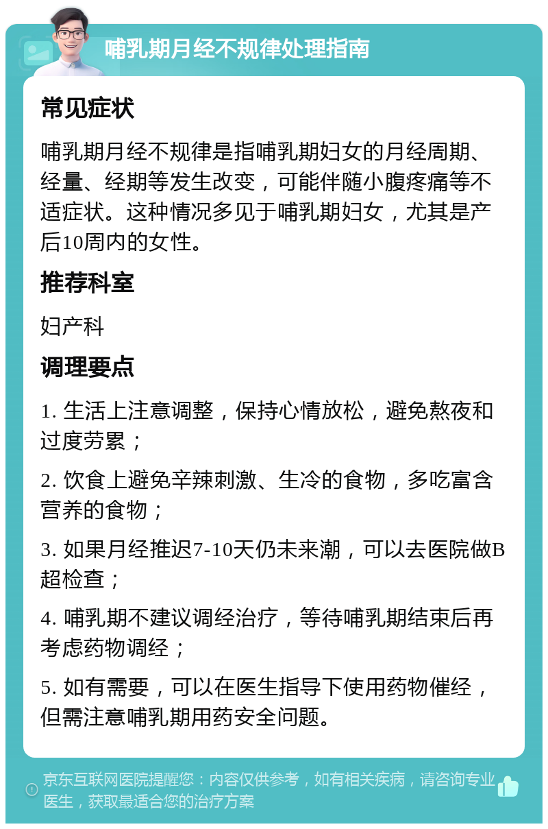 哺乳期月经不规律处理指南 常见症状 哺乳期月经不规律是指哺乳期妇女的月经周期、经量、经期等发生改变，可能伴随小腹疼痛等不适症状。这种情况多见于哺乳期妇女，尤其是产后10周内的女性。 推荐科室 妇产科 调理要点 1. 生活上注意调整，保持心情放松，避免熬夜和过度劳累； 2. 饮食上避免辛辣刺激、生冷的食物，多吃富含营养的食物； 3. 如果月经推迟7-10天仍未来潮，可以去医院做B超检查； 4. 哺乳期不建议调经治疗，等待哺乳期结束后再考虑药物调经； 5. 如有需要，可以在医生指导下使用药物催经，但需注意哺乳期用药安全问题。