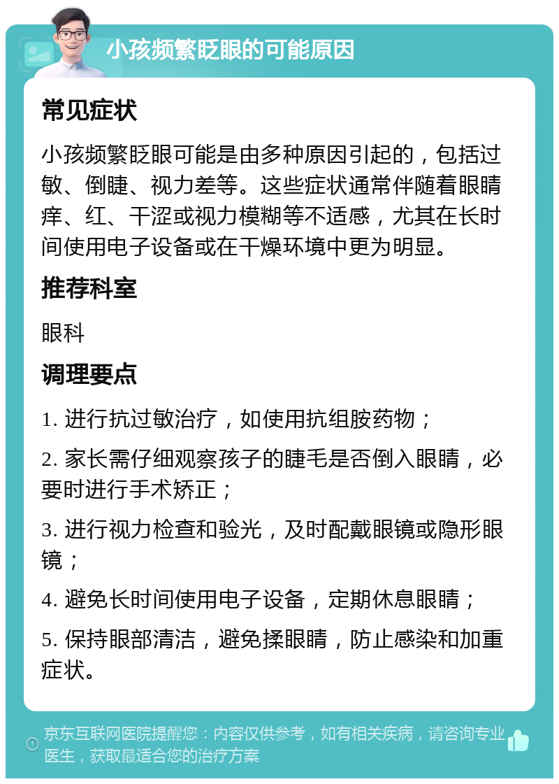 小孩频繁眨眼的可能原因 常见症状 小孩频繁眨眼可能是由多种原因引起的，包括过敏、倒睫、视力差等。这些症状通常伴随着眼睛痒、红、干涩或视力模糊等不适感，尤其在长时间使用电子设备或在干燥环境中更为明显。 推荐科室 眼科 调理要点 1. 进行抗过敏治疗，如使用抗组胺药物； 2. 家长需仔细观察孩子的睫毛是否倒入眼睛，必要时进行手术矫正； 3. 进行视力检查和验光，及时配戴眼镜或隐形眼镜； 4. 避免长时间使用电子设备，定期休息眼睛； 5. 保持眼部清洁，避免揉眼睛，防止感染和加重症状。