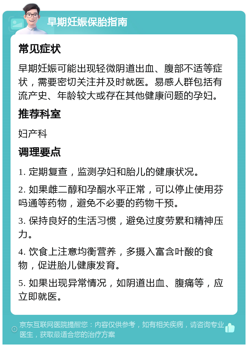 早期妊娠保胎指南 常见症状 早期妊娠可能出现轻微阴道出血、腹部不适等症状，需要密切关注并及时就医。易感人群包括有流产史、年龄较大或存在其他健康问题的孕妇。 推荐科室 妇产科 调理要点 1. 定期复查，监测孕妇和胎儿的健康状况。 2. 如果雌二醇和孕酮水平正常，可以停止使用芬吗通等药物，避免不必要的药物干预。 3. 保持良好的生活习惯，避免过度劳累和精神压力。 4. 饮食上注意均衡营养，多摄入富含叶酸的食物，促进胎儿健康发育。 5. 如果出现异常情况，如阴道出血、腹痛等，应立即就医。