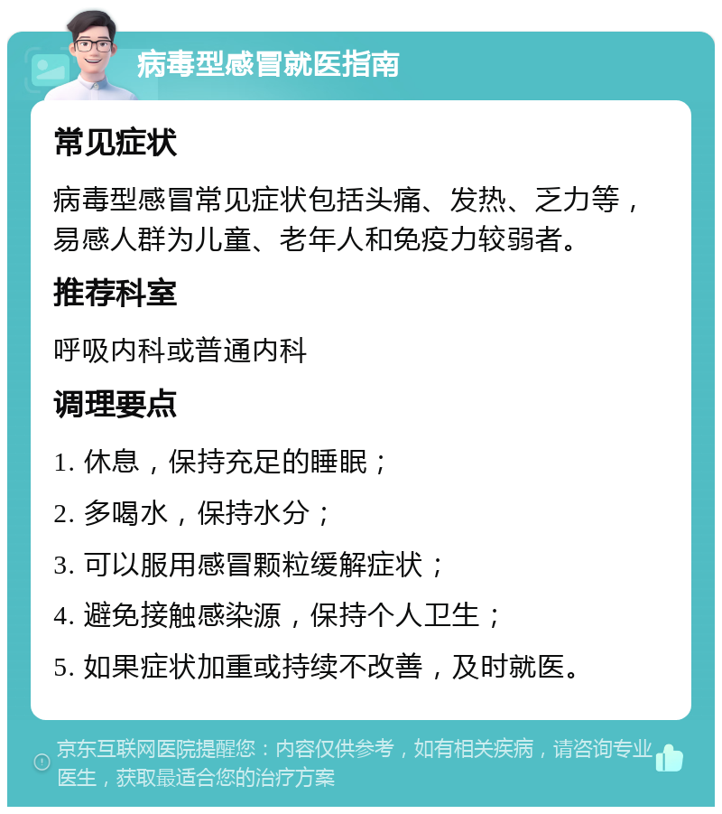 病毒型感冒就医指南 常见症状 病毒型感冒常见症状包括头痛、发热、乏力等，易感人群为儿童、老年人和免疫力较弱者。 推荐科室 呼吸内科或普通内科 调理要点 1. 休息，保持充足的睡眠； 2. 多喝水，保持水分； 3. 可以服用感冒颗粒缓解症状； 4. 避免接触感染源，保持个人卫生； 5. 如果症状加重或持续不改善，及时就医。