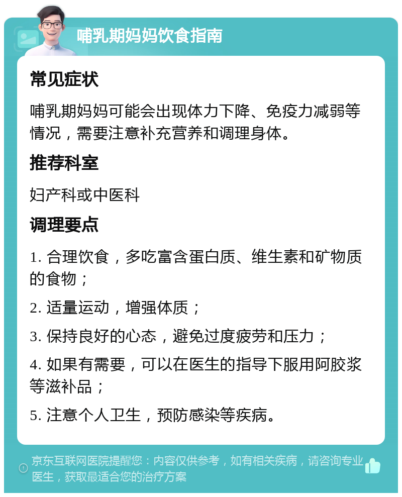 哺乳期妈妈饮食指南 常见症状 哺乳期妈妈可能会出现体力下降、免疫力减弱等情况，需要注意补充营养和调理身体。 推荐科室 妇产科或中医科 调理要点 1. 合理饮食，多吃富含蛋白质、维生素和矿物质的食物； 2. 适量运动，增强体质； 3. 保持良好的心态，避免过度疲劳和压力； 4. 如果有需要，可以在医生的指导下服用阿胶浆等滋补品； 5. 注意个人卫生，预防感染等疾病。