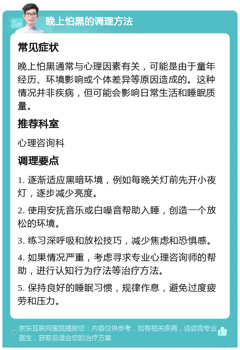 晚上怕黑的调理方法 常见症状 晚上怕黑通常与心理因素有关，可能是由于童年经历、环境影响或个体差异等原因造成的。这种情况并非疾病，但可能会影响日常生活和睡眠质量。 推荐科室 心理咨询科 调理要点 1. 逐渐适应黑暗环境，例如每晚关灯前先开小夜灯，逐步减少亮度。 2. 使用安抚音乐或白噪音帮助入睡，创造一个放松的环境。 3. 练习深呼吸和放松技巧，减少焦虑和恐惧感。 4. 如果情况严重，考虑寻求专业心理咨询师的帮助，进行认知行为疗法等治疗方法。 5. 保持良好的睡眠习惯，规律作息，避免过度疲劳和压力。