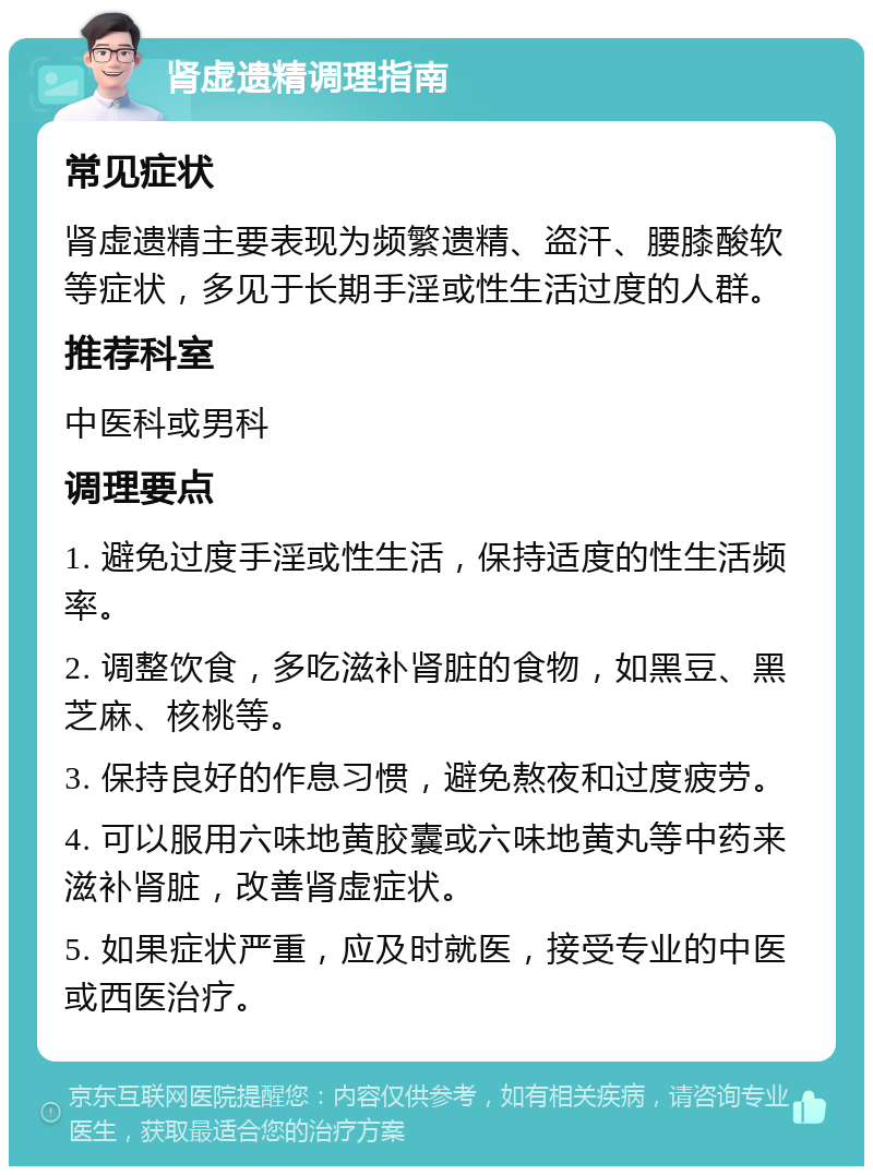 肾虚遗精调理指南 常见症状 肾虚遗精主要表现为频繁遗精、盗汗、腰膝酸软等症状，多见于长期手淫或性生活过度的人群。 推荐科室 中医科或男科 调理要点 1. 避免过度手淫或性生活，保持适度的性生活频率。 2. 调整饮食，多吃滋补肾脏的食物，如黑豆、黑芝麻、核桃等。 3. 保持良好的作息习惯，避免熬夜和过度疲劳。 4. 可以服用六味地黄胶囊或六味地黄丸等中药来滋补肾脏，改善肾虚症状。 5. 如果症状严重，应及时就医，接受专业的中医或西医治疗。