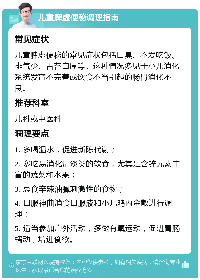 儿童脾虚便秘调理指南 常见症状 儿童脾虚便秘的常见症状包括口臭、不爱吃饭、排气少、舌苔白厚等。这种情况多见于小儿消化系统发育不完善或饮食不当引起的肠胃消化不良。 推荐科室 儿科或中医科 调理要点 1. 多喝温水，促进新陈代谢； 2. 多吃易消化清淡类的软食，尤其是含锌元素丰富的蔬菜和水果； 3. 忌食辛辣油腻刺激性的食物； 4. 口服神曲消食口服液和小儿鸡内金散进行调理； 5. 适当参加户外活动，多做有氧运动，促进胃肠蠕动，增进食欲。