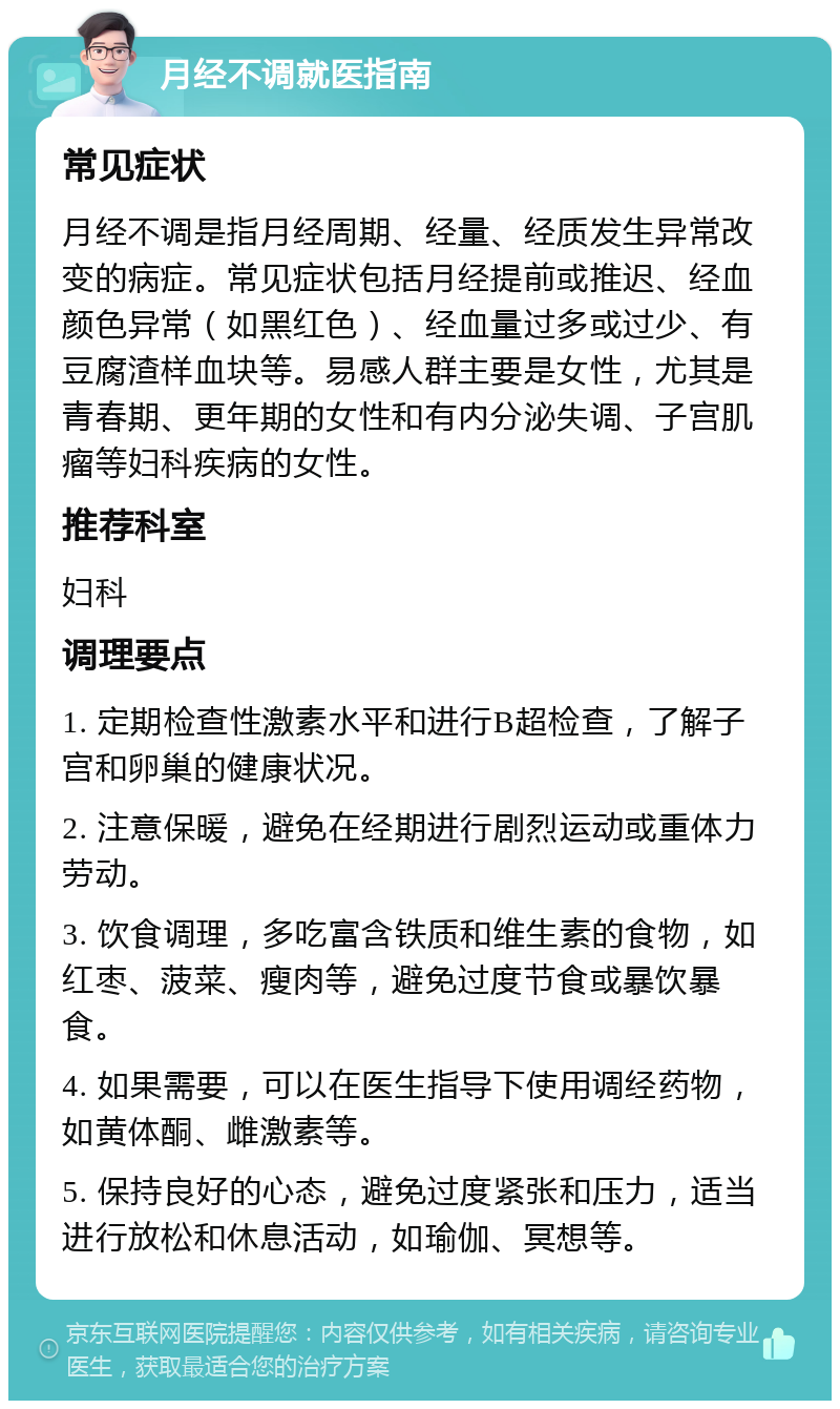 月经不调就医指南 常见症状 月经不调是指月经周期、经量、经质发生异常改变的病症。常见症状包括月经提前或推迟、经血颜色异常（如黑红色）、经血量过多或过少、有豆腐渣样血块等。易感人群主要是女性，尤其是青春期、更年期的女性和有内分泌失调、子宫肌瘤等妇科疾病的女性。 推荐科室 妇科 调理要点 1. 定期检查性激素水平和进行B超检查，了解子宫和卵巢的健康状况。 2. 注意保暖，避免在经期进行剧烈运动或重体力劳动。 3. 饮食调理，多吃富含铁质和维生素的食物，如红枣、菠菜、瘦肉等，避免过度节食或暴饮暴食。 4. 如果需要，可以在医生指导下使用调经药物，如黄体酮、雌激素等。 5. 保持良好的心态，避免过度紧张和压力，适当进行放松和休息活动，如瑜伽、冥想等。