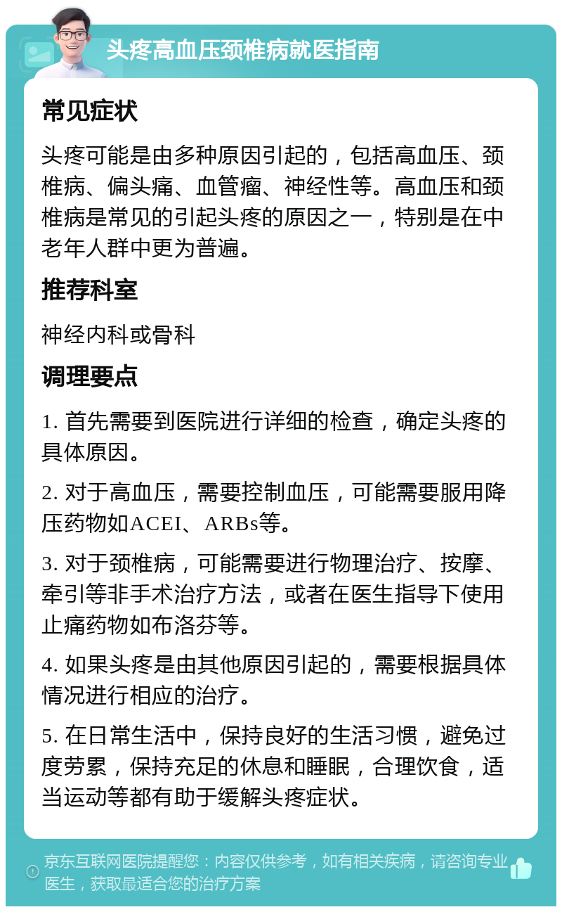 头疼高血压颈椎病就医指南 常见症状 头疼可能是由多种原因引起的，包括高血压、颈椎病、偏头痛、血管瘤、神经性等。高血压和颈椎病是常见的引起头疼的原因之一，特别是在中老年人群中更为普遍。 推荐科室 神经内科或骨科 调理要点 1. 首先需要到医院进行详细的检查，确定头疼的具体原因。 2. 对于高血压，需要控制血压，可能需要服用降压药物如ACEI、ARBs等。 3. 对于颈椎病，可能需要进行物理治疗、按摩、牵引等非手术治疗方法，或者在医生指导下使用止痛药物如布洛芬等。 4. 如果头疼是由其他原因引起的，需要根据具体情况进行相应的治疗。 5. 在日常生活中，保持良好的生活习惯，避免过度劳累，保持充足的休息和睡眠，合理饮食，适当运动等都有助于缓解头疼症状。