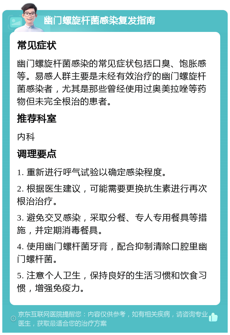 幽门螺旋杆菌感染复发指南 常见症状 幽门螺旋杆菌感染的常见症状包括口臭、饱胀感等。易感人群主要是未经有效治疗的幽门螺旋杆菌感染者，尤其是那些曾经使用过奥美拉唑等药物但未完全根治的患者。 推荐科室 内科 调理要点 1. 重新进行呼气试验以确定感染程度。 2. 根据医生建议，可能需要更换抗生素进行再次根治治疗。 3. 避免交叉感染，采取分餐、专人专用餐具等措施，并定期消毒餐具。 4. 使用幽门螺杆菌牙膏，配合抑制清除口腔里幽门螺杆菌。 5. 注意个人卫生，保持良好的生活习惯和饮食习惯，增强免疫力。