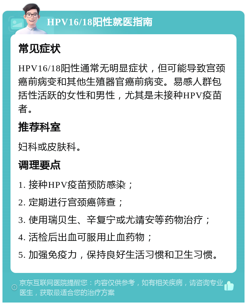 HPV16/18阳性就医指南 常见症状 HPV16/18阳性通常无明显症状，但可能导致宫颈癌前病变和其他生殖器官癌前病变。易感人群包括性活跃的女性和男性，尤其是未接种HPV疫苗者。 推荐科室 妇科或皮肤科。 调理要点 1. 接种HPV疫苗预防感染； 2. 定期进行宫颈癌筛查； 3. 使用瑞贝生、辛复宁或尤靖安等药物治疗； 4. 活检后出血可服用止血药物； 5. 加强免疫力，保持良好生活习惯和卫生习惯。