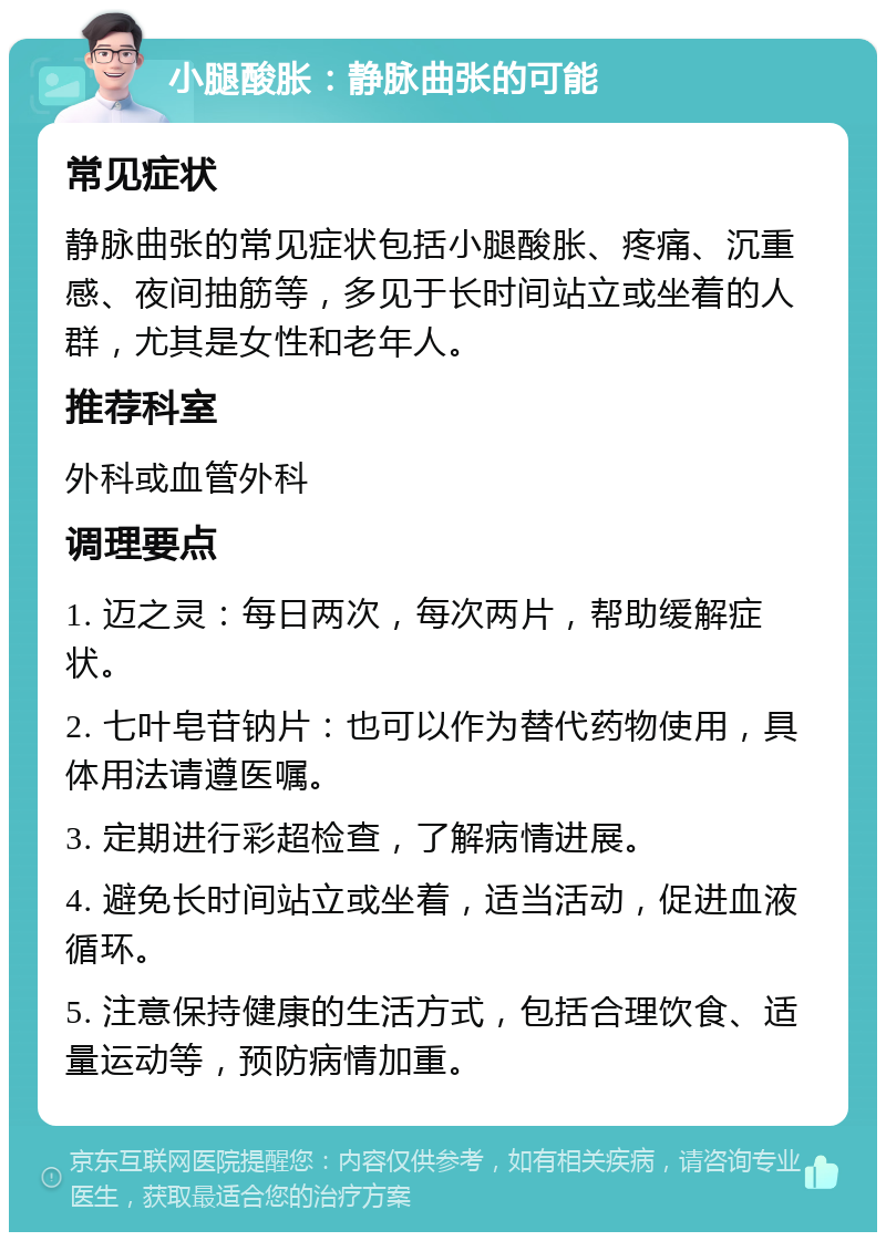 小腿酸胀：静脉曲张的可能 常见症状 静脉曲张的常见症状包括小腿酸胀、疼痛、沉重感、夜间抽筋等，多见于长时间站立或坐着的人群，尤其是女性和老年人。 推荐科室 外科或血管外科 调理要点 1. 迈之灵：每日两次，每次两片，帮助缓解症状。 2. 七叶皂苷钠片：也可以作为替代药物使用，具体用法请遵医嘱。 3. 定期进行彩超检查，了解病情进展。 4. 避免长时间站立或坐着，适当活动，促进血液循环。 5. 注意保持健康的生活方式，包括合理饮食、适量运动等，预防病情加重。