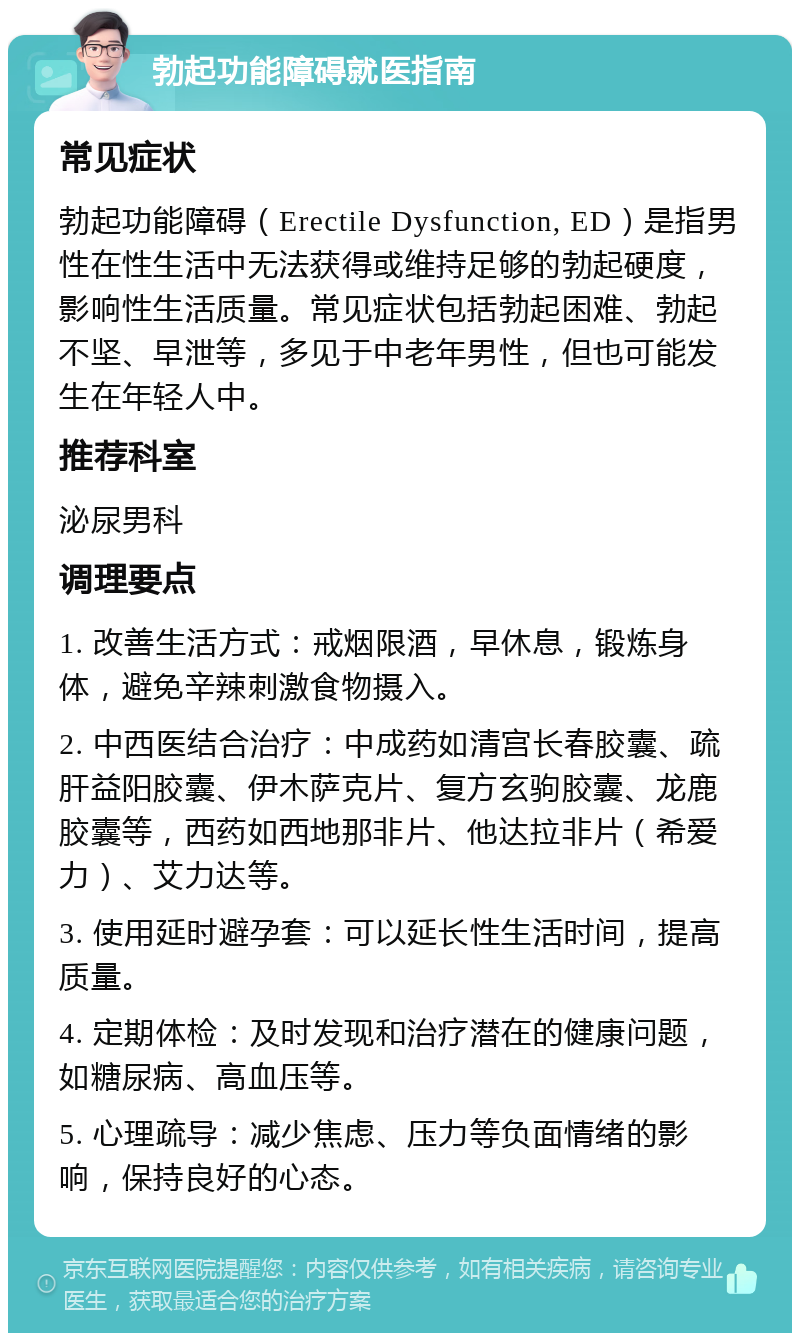 勃起功能障碍就医指南 常见症状 勃起功能障碍（Erectile Dysfunction, ED）是指男性在性生活中无法获得或维持足够的勃起硬度，影响性生活质量。常见症状包括勃起困难、勃起不坚、早泄等，多见于中老年男性，但也可能发生在年轻人中。 推荐科室 泌尿男科 调理要点 1. 改善生活方式：戒烟限酒，早休息，锻炼身体，避免辛辣刺激食物摄入。 2. 中西医结合治疗：中成药如清宫长春胶囊、疏肝益阳胶囊、伊木萨克片、复方玄驹胶囊、龙鹿胶囊等，西药如西地那非片、他达拉非片（希爱力）、艾力达等。 3. 使用延时避孕套：可以延长性生活时间，提高质量。 4. 定期体检：及时发现和治疗潜在的健康问题，如糖尿病、高血压等。 5. 心理疏导：减少焦虑、压力等负面情绪的影响，保持良好的心态。