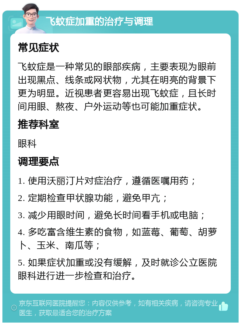 飞蚊症加重的治疗与调理 常见症状 飞蚊症是一种常见的眼部疾病，主要表现为眼前出现黑点、线条或网状物，尤其在明亮的背景下更为明显。近视患者更容易出现飞蚊症，且长时间用眼、熬夜、户外运动等也可能加重症状。 推荐科室 眼科 调理要点 1. 使用沃丽汀片对症治疗，遵循医嘱用药； 2. 定期检查甲状腺功能，避免甲亢； 3. 减少用眼时间，避免长时间看手机或电脑； 4. 多吃富含维生素的食物，如蓝莓、葡萄、胡萝卜、玉米、南瓜等； 5. 如果症状加重或没有缓解，及时就诊公立医院眼科进行进一步检查和治疗。