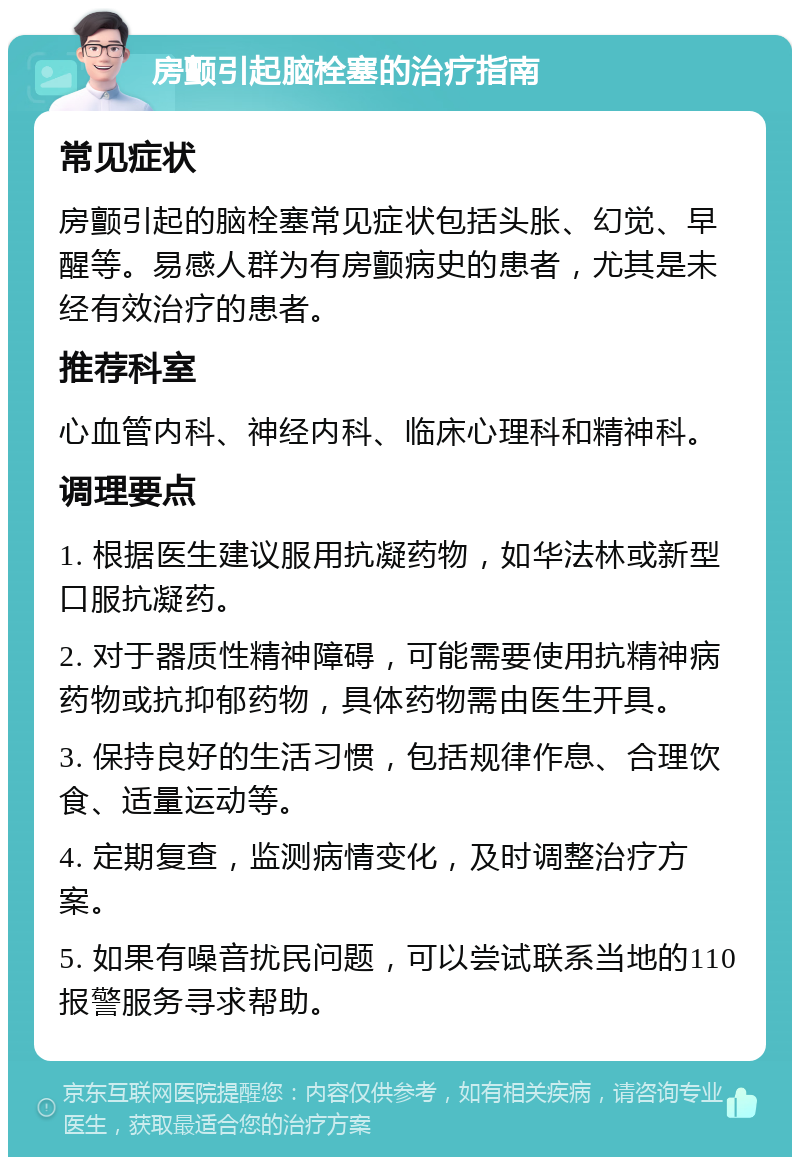 房颤引起脑栓塞的治疗指南 常见症状 房颤引起的脑栓塞常见症状包括头胀、幻觉、早醒等。易感人群为有房颤病史的患者，尤其是未经有效治疗的患者。 推荐科室 心血管内科、神经内科、临床心理科和精神科。 调理要点 1. 根据医生建议服用抗凝药物，如华法林或新型口服抗凝药。 2. 对于器质性精神障碍，可能需要使用抗精神病药物或抗抑郁药物，具体药物需由医生开具。 3. 保持良好的生活习惯，包括规律作息、合理饮食、适量运动等。 4. 定期复查，监测病情变化，及时调整治疗方案。 5. 如果有噪音扰民问题，可以尝试联系当地的110报警服务寻求帮助。