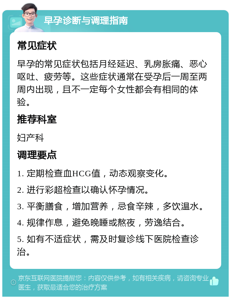 早孕诊断与调理指南 常见症状 早孕的常见症状包括月经延迟、乳房胀痛、恶心呕吐、疲劳等。这些症状通常在受孕后一周至两周内出现，且不一定每个女性都会有相同的体验。 推荐科室 妇产科 调理要点 1. 定期检查血HCG值，动态观察变化。 2. 进行彩超检查以确认怀孕情况。 3. 平衡膳食，增加营养，忌食辛辣，多饮温水。 4. 规律作息，避免晚睡或熬夜，劳逸结合。 5. 如有不适症状，需及时复诊线下医院检查诊治。