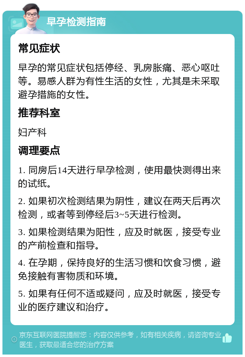 早孕检测指南 常见症状 早孕的常见症状包括停经、乳房胀痛、恶心呕吐等。易感人群为有性生活的女性，尤其是未采取避孕措施的女性。 推荐科室 妇产科 调理要点 1. 同房后14天进行早孕检测，使用最快测得出来的试纸。 2. 如果初次检测结果为阴性，建议在两天后再次检测，或者等到停经后3~5天进行检测。 3. 如果检测结果为阳性，应及时就医，接受专业的产前检查和指导。 4. 在孕期，保持良好的生活习惯和饮食习惯，避免接触有害物质和环境。 5. 如果有任何不适或疑问，应及时就医，接受专业的医疗建议和治疗。