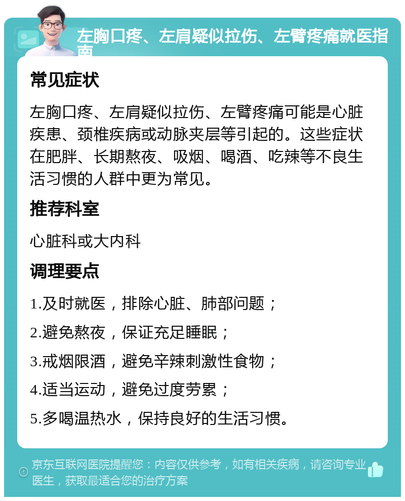 左胸口疼、左肩疑似拉伤、左臂疼痛就医指南 常见症状 左胸口疼、左肩疑似拉伤、左臂疼痛可能是心脏疾患、颈椎疾病或动脉夹层等引起的。这些症状在肥胖、长期熬夜、吸烟、喝酒、吃辣等不良生活习惯的人群中更为常见。 推荐科室 心脏科或大内科 调理要点 1.及时就医，排除心脏、肺部问题； 2.避免熬夜，保证充足睡眠； 3.戒烟限酒，避免辛辣刺激性食物； 4.适当运动，避免过度劳累； 5.多喝温热水，保持良好的生活习惯。