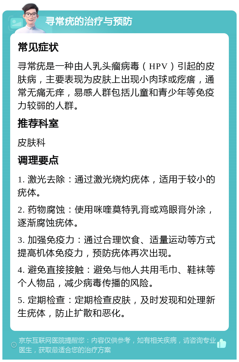 寻常疣的治疗与预防 常见症状 寻常疣是一种由人乳头瘤病毒（HPV）引起的皮肤病，主要表现为皮肤上出现小肉球或疙瘩，通常无痛无痒，易感人群包括儿童和青少年等免疫力较弱的人群。 推荐科室 皮肤科 调理要点 1. 激光去除：通过激光烧灼疣体，适用于较小的疣体。 2. 药物腐蚀：使用咪喹莫特乳膏或鸡眼膏外涂，逐渐腐蚀疣体。 3. 加强免疫力：通过合理饮食、适量运动等方式提高机体免疫力，预防疣体再次出现。 4. 避免直接接触：避免与他人共用毛巾、鞋袜等个人物品，减少病毒传播的风险。 5. 定期检查：定期检查皮肤，及时发现和处理新生疣体，防止扩散和恶化。