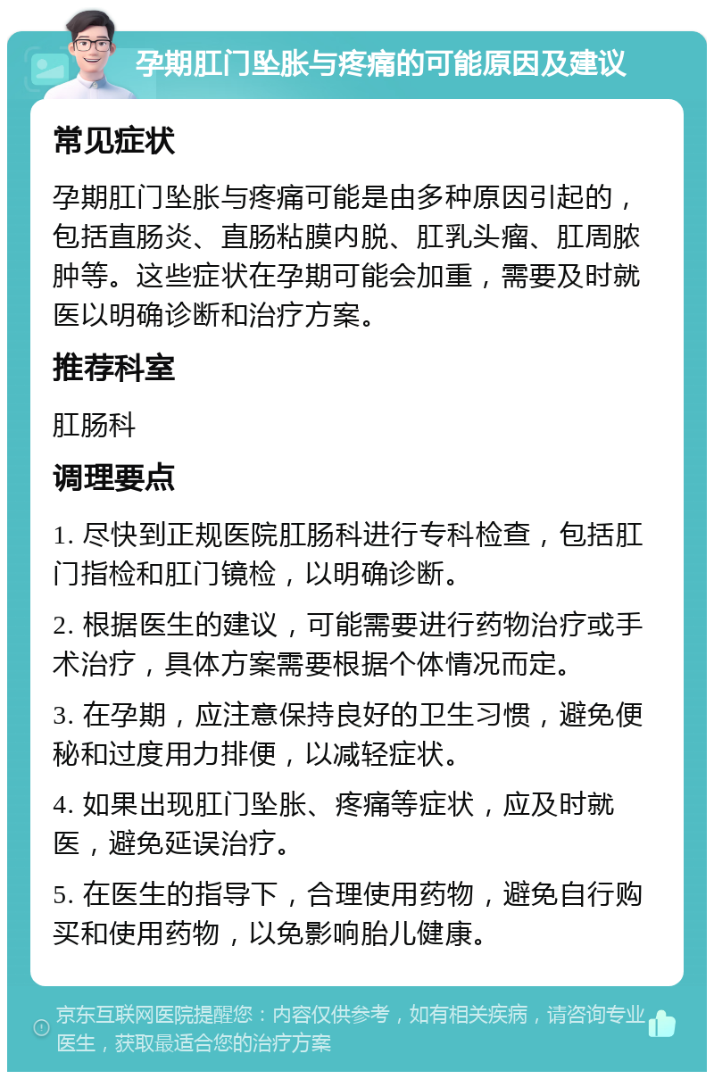 孕期肛门坠胀与疼痛的可能原因及建议 常见症状 孕期肛门坠胀与疼痛可能是由多种原因引起的，包括直肠炎、直肠粘膜内脱、肛乳头瘤、肛周脓肿等。这些症状在孕期可能会加重，需要及时就医以明确诊断和治疗方案。 推荐科室 肛肠科 调理要点 1. 尽快到正规医院肛肠科进行专科检查，包括肛门指检和肛门镜检，以明确诊断。 2. 根据医生的建议，可能需要进行药物治疗或手术治疗，具体方案需要根据个体情况而定。 3. 在孕期，应注意保持良好的卫生习惯，避免便秘和过度用力排便，以减轻症状。 4. 如果出现肛门坠胀、疼痛等症状，应及时就医，避免延误治疗。 5. 在医生的指导下，合理使用药物，避免自行购买和使用药物，以免影响胎儿健康。