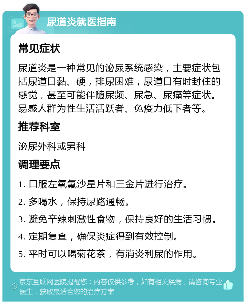 尿道炎就医指南 常见症状 尿道炎是一种常见的泌尿系统感染，主要症状包括尿道口黏、硬，排尿困难，尿道口有时封住的感觉，甚至可能伴随尿频、尿急、尿痛等症状。易感人群为性生活活跃者、免疫力低下者等。 推荐科室 泌尿外科或男科 调理要点 1. 口服左氧氟沙星片和三金片进行治疗。 2. 多喝水，保持尿路通畅。 3. 避免辛辣刺激性食物，保持良好的生活习惯。 4. 定期复查，确保炎症得到有效控制。 5. 平时可以喝菊花茶，有消炎利尿的作用。