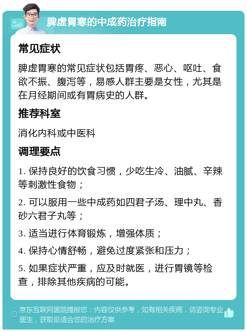 脾虚胃寒的中成药治疗指南 常见症状 脾虚胃寒的常见症状包括胃疼、恶心、呕吐、食欲不振、腹泻等，易感人群主要是女性，尤其是在月经期间或有胃病史的人群。 推荐科室 消化内科或中医科 调理要点 1. 保持良好的饮食习惯，少吃生冷、油腻、辛辣等刺激性食物； 2. 可以服用一些中成药如四君子汤、理中丸、香砂六君子丸等； 3. 适当进行体育锻炼，增强体质； 4. 保持心情舒畅，避免过度紧张和压力； 5. 如果症状严重，应及时就医，进行胃镜等检查，排除其他疾病的可能。