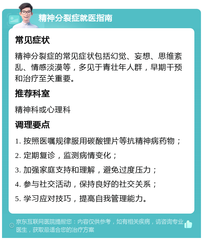 精神分裂症就医指南 常见症状 精神分裂症的常见症状包括幻觉、妄想、思维紊乱、情感淡漠等，多见于青壮年人群，早期干预和治疗至关重要。 推荐科室 精神科或心理科 调理要点 1. 按照医嘱规律服用碳酸锂片等抗精神病药物； 2. 定期复诊，监测病情变化； 3. 加强家庭支持和理解，避免过度压力； 4. 参与社交活动，保持良好的社交关系； 5. 学习应对技巧，提高自我管理能力。