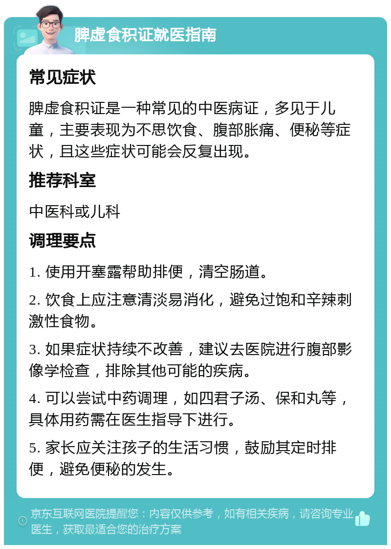 脾虚食积证就医指南 常见症状 脾虚食积证是一种常见的中医病证，多见于儿童，主要表现为不思饮食、腹部胀痛、便秘等症状，且这些症状可能会反复出现。 推荐科室 中医科或儿科 调理要点 1. 使用开塞露帮助排便，清空肠道。 2. 饮食上应注意清淡易消化，避免过饱和辛辣刺激性食物。 3. 如果症状持续不改善，建议去医院进行腹部影像学检查，排除其他可能的疾病。 4. 可以尝试中药调理，如四君子汤、保和丸等，具体用药需在医生指导下进行。 5. 家长应关注孩子的生活习惯，鼓励其定时排便，避免便秘的发生。