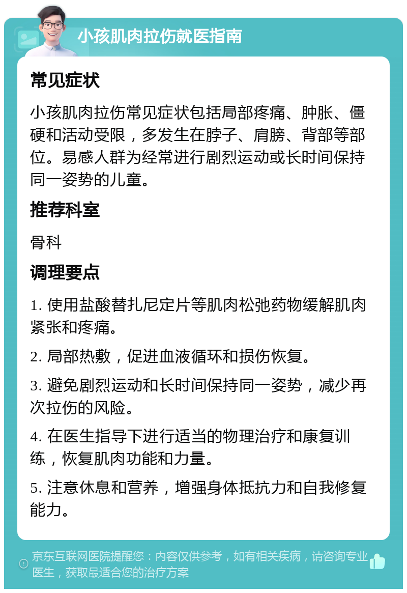 小孩肌肉拉伤就医指南 常见症状 小孩肌肉拉伤常见症状包括局部疼痛、肿胀、僵硬和活动受限，多发生在脖子、肩膀、背部等部位。易感人群为经常进行剧烈运动或长时间保持同一姿势的儿童。 推荐科室 骨科 调理要点 1. 使用盐酸替扎尼定片等肌肉松弛药物缓解肌肉紧张和疼痛。 2. 局部热敷，促进血液循环和损伤恢复。 3. 避免剧烈运动和长时间保持同一姿势，减少再次拉伤的风险。 4. 在医生指导下进行适当的物理治疗和康复训练，恢复肌肉功能和力量。 5. 注意休息和营养，增强身体抵抗力和自我修复能力。