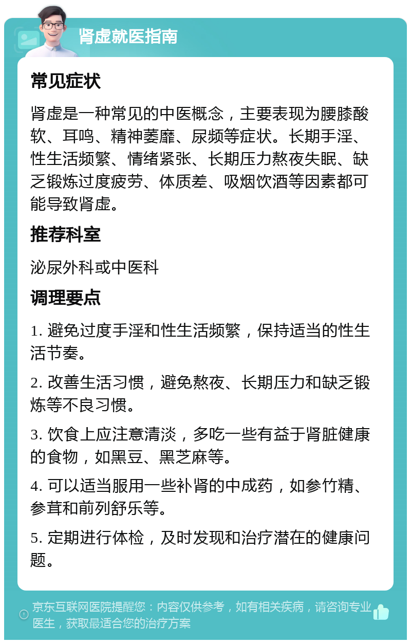 肾虚就医指南 常见症状 肾虚是一种常见的中医概念，主要表现为腰膝酸软、耳鸣、精神萎靡、尿频等症状。长期手淫、性生活频繁、情绪紧张、长期压力熬夜失眠、缺乏锻炼过度疲劳、体质差、吸烟饮酒等因素都可能导致肾虚。 推荐科室 泌尿外科或中医科 调理要点 1. 避免过度手淫和性生活频繁，保持适当的性生活节奏。 2. 改善生活习惯，避免熬夜、长期压力和缺乏锻炼等不良习惯。 3. 饮食上应注意清淡，多吃一些有益于肾脏健康的食物，如黑豆、黑芝麻等。 4. 可以适当服用一些补肾的中成药，如参竹精、参茸和前列舒乐等。 5. 定期进行体检，及时发现和治疗潜在的健康问题。