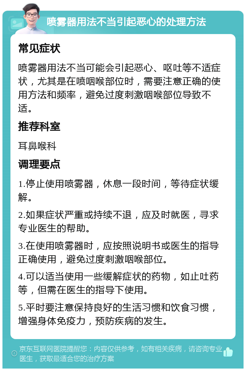 喷雾器用法不当引起恶心的处理方法 常见症状 喷雾器用法不当可能会引起恶心、呕吐等不适症状，尤其是在喷咽喉部位时，需要注意正确的使用方法和频率，避免过度刺激咽喉部位导致不适。 推荐科室 耳鼻喉科 调理要点 1.停止使用喷雾器，休息一段时间，等待症状缓解。 2.如果症状严重或持续不退，应及时就医，寻求专业医生的帮助。 3.在使用喷雾器时，应按照说明书或医生的指导正确使用，避免过度刺激咽喉部位。 4.可以适当使用一些缓解症状的药物，如止吐药等，但需在医生的指导下使用。 5.平时要注意保持良好的生活习惯和饮食习惯，增强身体免疫力，预防疾病的发生。