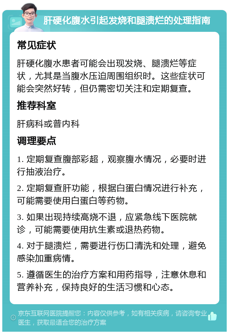 肝硬化腹水引起发烧和腿溃烂的处理指南 常见症状 肝硬化腹水患者可能会出现发烧、腿溃烂等症状，尤其是当腹水压迫周围组织时。这些症状可能会突然好转，但仍需密切关注和定期复查。 推荐科室 肝病科或普内科 调理要点 1. 定期复查腹部彩超，观察腹水情况，必要时进行抽液治疗。 2. 定期复查肝功能，根据白蛋白情况进行补充，可能需要使用白蛋白等药物。 3. 如果出现持续高烧不退，应紧急线下医院就诊，可能需要使用抗生素或退热药物。 4. 对于腿溃烂，需要进行伤口清洗和处理，避免感染加重病情。 5. 遵循医生的治疗方案和用药指导，注意休息和营养补充，保持良好的生活习惯和心态。