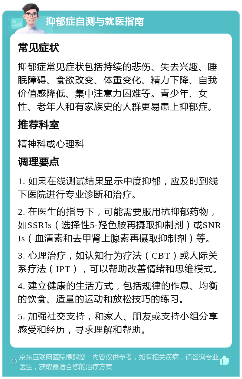 抑郁症自测与就医指南 常见症状 抑郁症常见症状包括持续的悲伤、失去兴趣、睡眠障碍、食欲改变、体重变化、精力下降、自我价值感降低、集中注意力困难等。青少年、女性、老年人和有家族史的人群更易患上抑郁症。 推荐科室 精神科或心理科 调理要点 1. 如果在线测试结果显示中度抑郁，应及时到线下医院进行专业诊断和治疗。 2. 在医生的指导下，可能需要服用抗抑郁药物，如SSRIs（选择性5-羟色胺再摄取抑制剂）或SNRIs（血清素和去甲肾上腺素再摄取抑制剂）等。 3. 心理治疗，如认知行为疗法（CBT）或人际关系疗法（IPT），可以帮助改善情绪和思维模式。 4. 建立健康的生活方式，包括规律的作息、均衡的饮食、适量的运动和放松技巧的练习。 5. 加强社交支持，和家人、朋友或支持小组分享感受和经历，寻求理解和帮助。