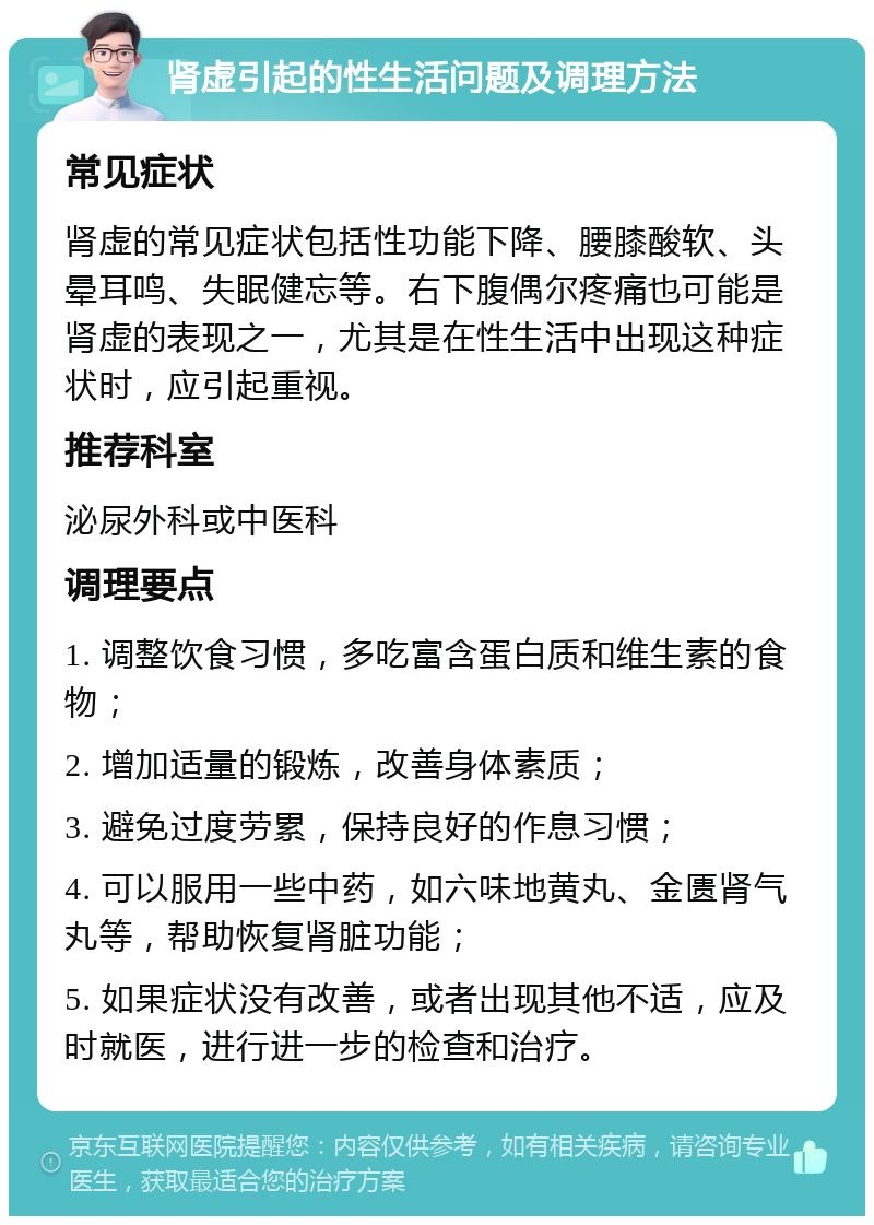 肾虚引起的性生活问题及调理方法 常见症状 肾虚的常见症状包括性功能下降、腰膝酸软、头晕耳鸣、失眠健忘等。右下腹偶尔疼痛也可能是肾虚的表现之一，尤其是在性生活中出现这种症状时，应引起重视。 推荐科室 泌尿外科或中医科 调理要点 1. 调整饮食习惯，多吃富含蛋白质和维生素的食物； 2. 增加适量的锻炼，改善身体素质； 3. 避免过度劳累，保持良好的作息习惯； 4. 可以服用一些中药，如六味地黄丸、金匮肾气丸等，帮助恢复肾脏功能； 5. 如果症状没有改善，或者出现其他不适，应及时就医，进行进一步的检查和治疗。