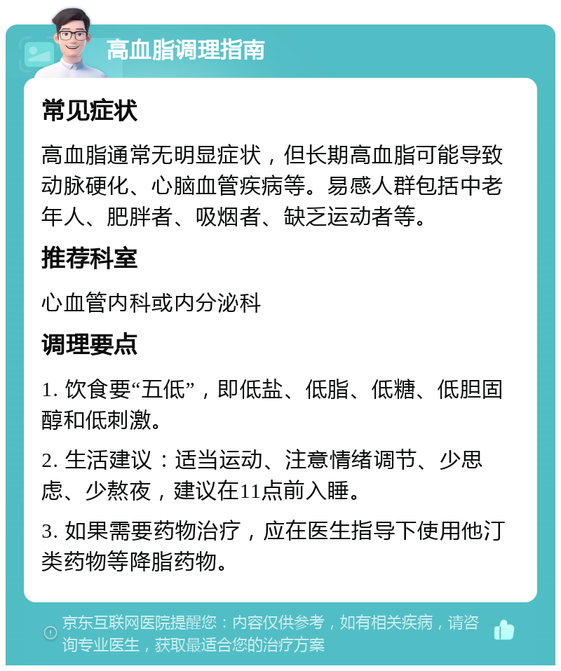 高血脂调理指南 常见症状 高血脂通常无明显症状，但长期高血脂可能导致动脉硬化、心脑血管疾病等。易感人群包括中老年人、肥胖者、吸烟者、缺乏运动者等。 推荐科室 心血管内科或内分泌科 调理要点 1. 饮食要“五低”，即低盐、低脂、低糖、低胆固醇和低刺激。 2. 生活建议：适当运动、注意情绪调节、少思虑、少熬夜，建议在11点前入睡。 3. 如果需要药物治疗，应在医生指导下使用他汀类药物等降脂药物。