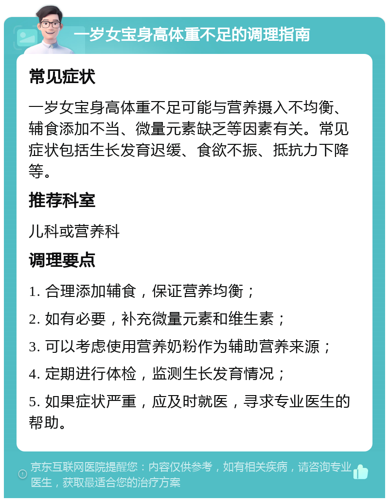 一岁女宝身高体重不足的调理指南 常见症状 一岁女宝身高体重不足可能与营养摄入不均衡、辅食添加不当、微量元素缺乏等因素有关。常见症状包括生长发育迟缓、食欲不振、抵抗力下降等。 推荐科室 儿科或营养科 调理要点 1. 合理添加辅食，保证营养均衡； 2. 如有必要，补充微量元素和维生素； 3. 可以考虑使用营养奶粉作为辅助营养来源； 4. 定期进行体检，监测生长发育情况； 5. 如果症状严重，应及时就医，寻求专业医生的帮助。