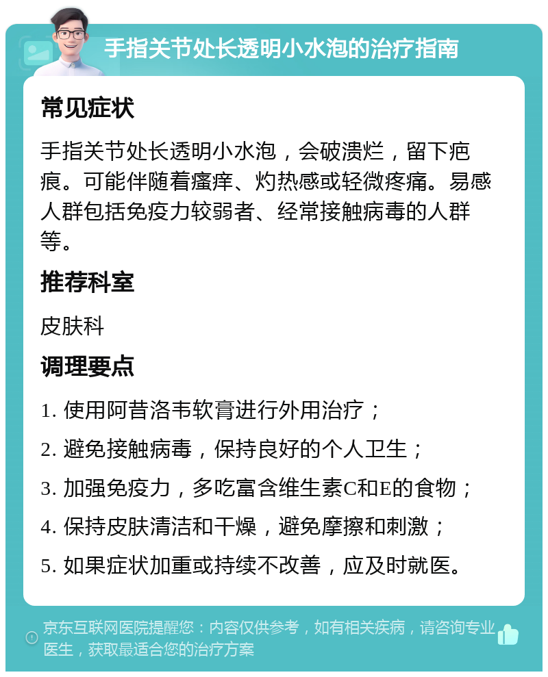 手指关节处长透明小水泡的治疗指南 常见症状 手指关节处长透明小水泡，会破溃烂，留下疤痕。可能伴随着瘙痒、灼热感或轻微疼痛。易感人群包括免疫力较弱者、经常接触病毒的人群等。 推荐科室 皮肤科 调理要点 1. 使用阿昔洛韦软膏进行外用治疗； 2. 避免接触病毒，保持良好的个人卫生； 3. 加强免疫力，多吃富含维生素C和E的食物； 4. 保持皮肤清洁和干燥，避免摩擦和刺激； 5. 如果症状加重或持续不改善，应及时就医。