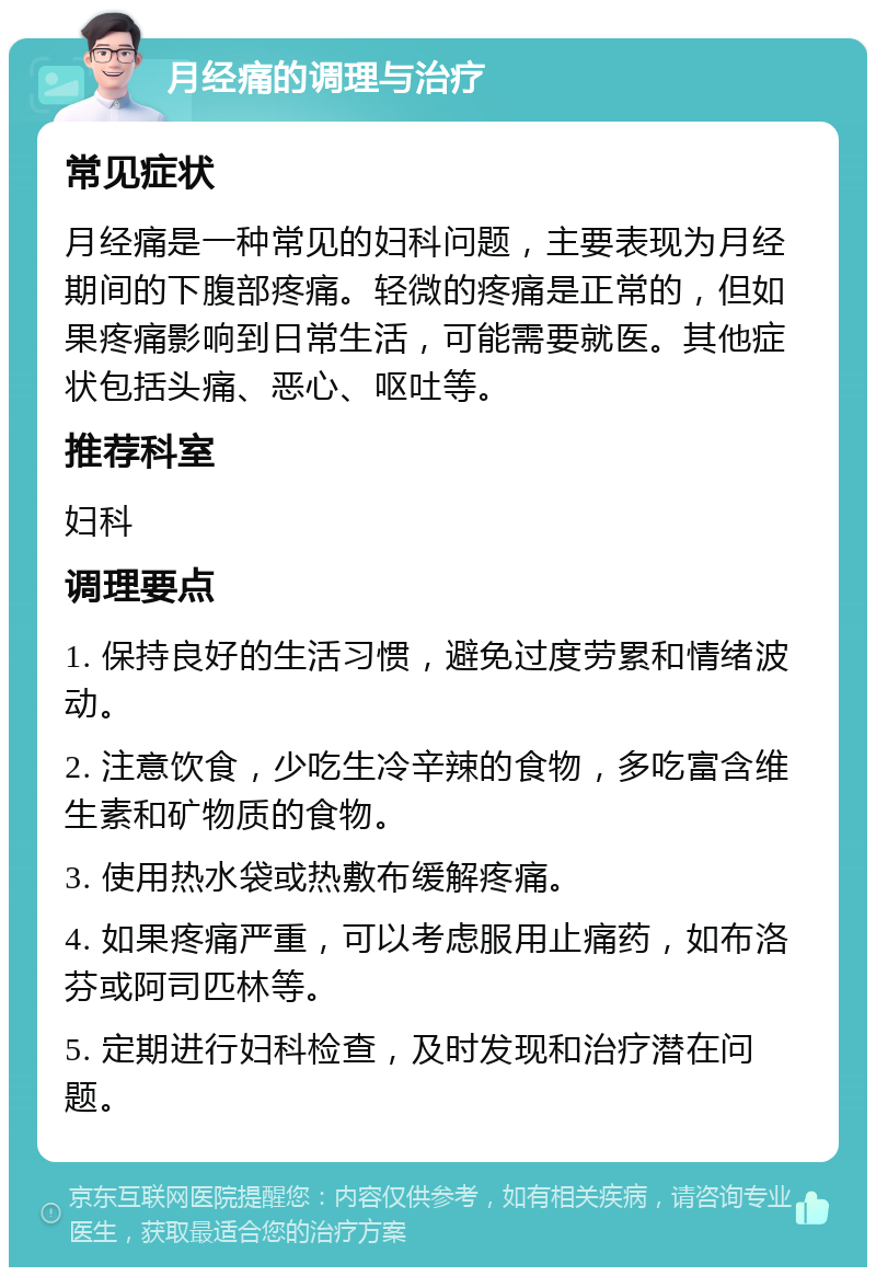 月经痛的调理与治疗 常见症状 月经痛是一种常见的妇科问题，主要表现为月经期间的下腹部疼痛。轻微的疼痛是正常的，但如果疼痛影响到日常生活，可能需要就医。其他症状包括头痛、恶心、呕吐等。 推荐科室 妇科 调理要点 1. 保持良好的生活习惯，避免过度劳累和情绪波动。 2. 注意饮食，少吃生冷辛辣的食物，多吃富含维生素和矿物质的食物。 3. 使用热水袋或热敷布缓解疼痛。 4. 如果疼痛严重，可以考虑服用止痛药，如布洛芬或阿司匹林等。 5. 定期进行妇科检查，及时发现和治疗潜在问题。