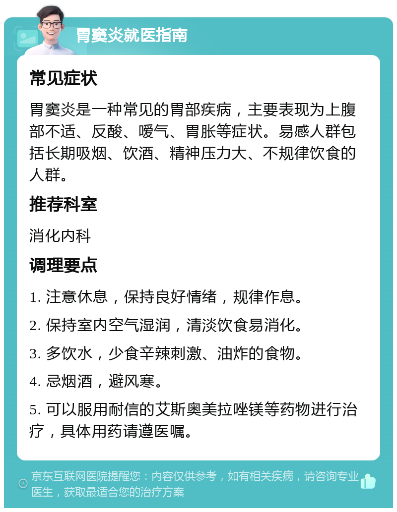 胃窦炎就医指南 常见症状 胃窦炎是一种常见的胃部疾病，主要表现为上腹部不适、反酸、嗳气、胃胀等症状。易感人群包括长期吸烟、饮酒、精神压力大、不规律饮食的人群。 推荐科室 消化内科 调理要点 1. 注意休息，保持良好情绪，规律作息。 2. 保持室内空气湿润，清淡饮食易消化。 3. 多饮水，少食辛辣刺激、油炸的食物。 4. 忌烟酒，避风寒。 5. 可以服用耐信的艾斯奥美拉唑镁等药物进行治疗，具体用药请遵医嘱。