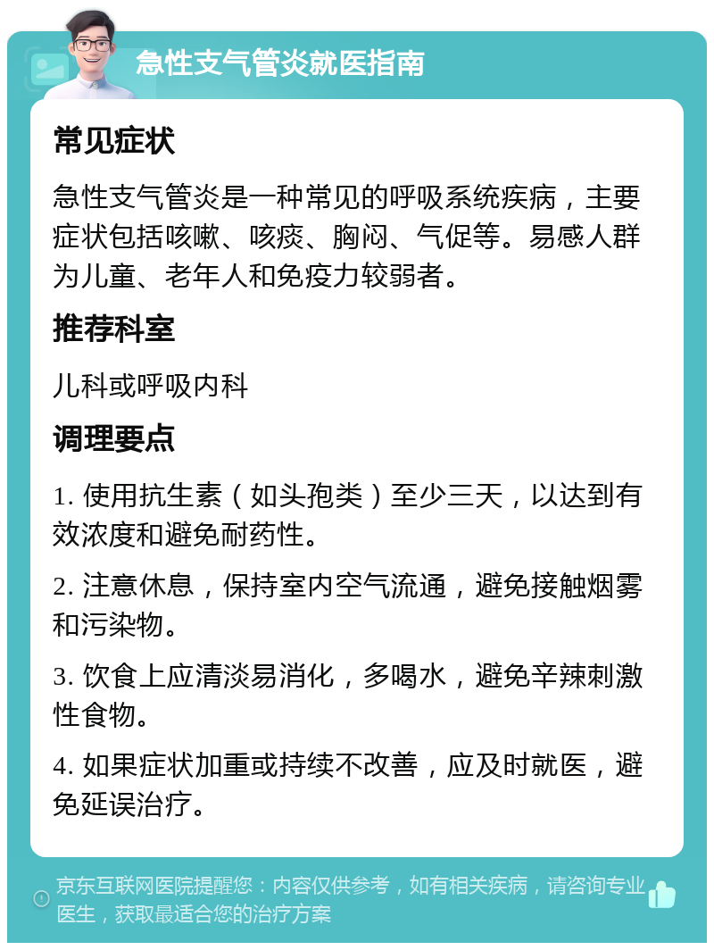 急性支气管炎就医指南 常见症状 急性支气管炎是一种常见的呼吸系统疾病，主要症状包括咳嗽、咳痰、胸闷、气促等。易感人群为儿童、老年人和免疫力较弱者。 推荐科室 儿科或呼吸内科 调理要点 1. 使用抗生素（如头孢类）至少三天，以达到有效浓度和避免耐药性。 2. 注意休息，保持室内空气流通，避免接触烟雾和污染物。 3. 饮食上应清淡易消化，多喝水，避免辛辣刺激性食物。 4. 如果症状加重或持续不改善，应及时就医，避免延误治疗。