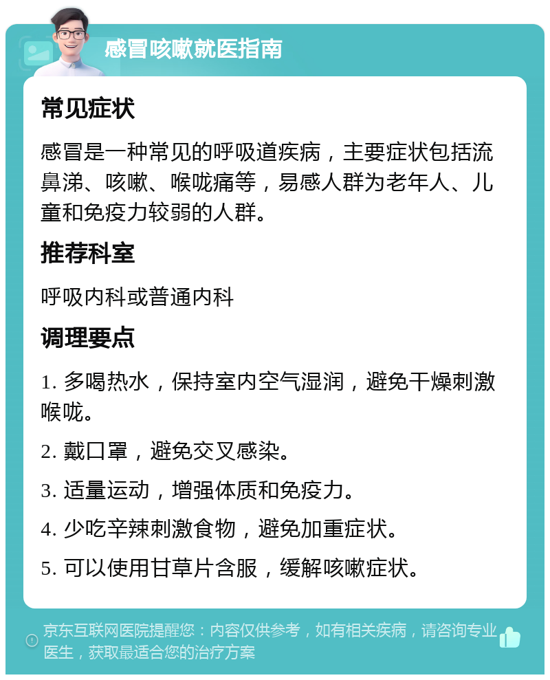 感冒咳嗽就医指南 常见症状 感冒是一种常见的呼吸道疾病，主要症状包括流鼻涕、咳嗽、喉咙痛等，易感人群为老年人、儿童和免疫力较弱的人群。 推荐科室 呼吸内科或普通内科 调理要点 1. 多喝热水，保持室内空气湿润，避免干燥刺激喉咙。 2. 戴口罩，避免交叉感染。 3. 适量运动，增强体质和免疫力。 4. 少吃辛辣刺激食物，避免加重症状。 5. 可以使用甘草片含服，缓解咳嗽症状。