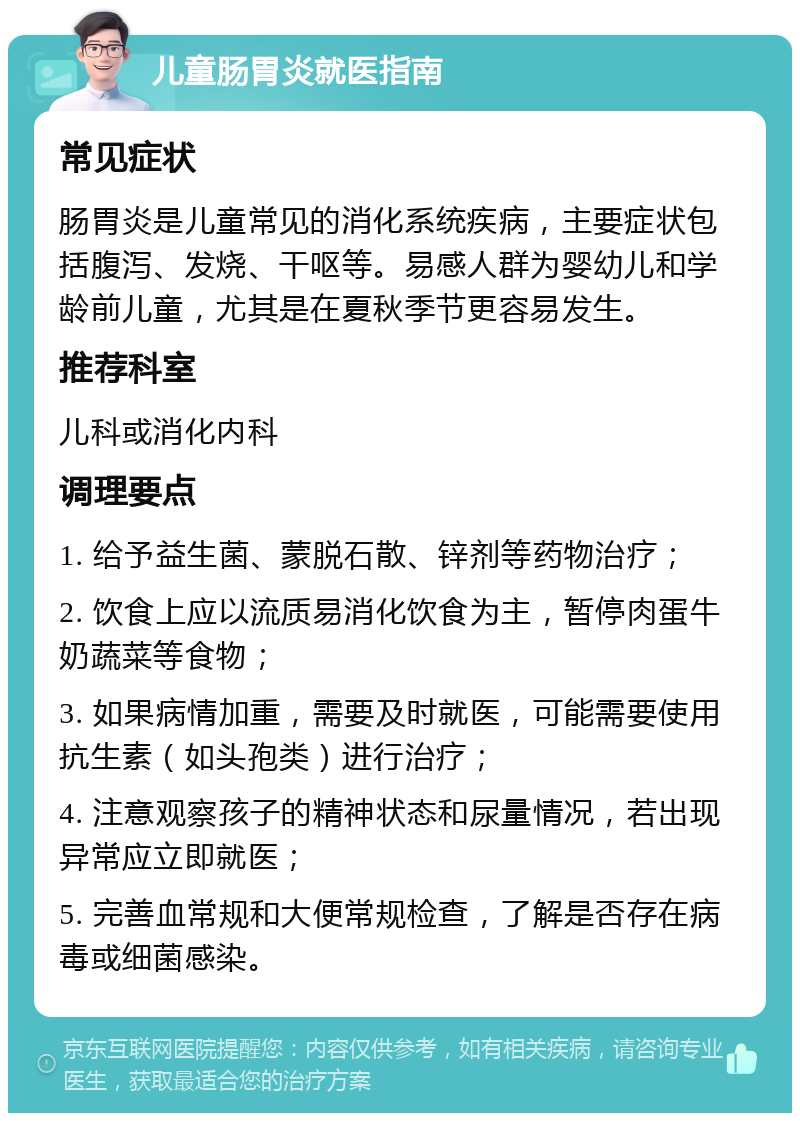 儿童肠胃炎就医指南 常见症状 肠胃炎是儿童常见的消化系统疾病，主要症状包括腹泻、发烧、干呕等。易感人群为婴幼儿和学龄前儿童，尤其是在夏秋季节更容易发生。 推荐科室 儿科或消化内科 调理要点 1. 给予益生菌、蒙脱石散、锌剂等药物治疗； 2. 饮食上应以流质易消化饮食为主，暂停肉蛋牛奶蔬菜等食物； 3. 如果病情加重，需要及时就医，可能需要使用抗生素（如头孢类）进行治疗； 4. 注意观察孩子的精神状态和尿量情况，若出现异常应立即就医； 5. 完善血常规和大便常规检查，了解是否存在病毒或细菌感染。