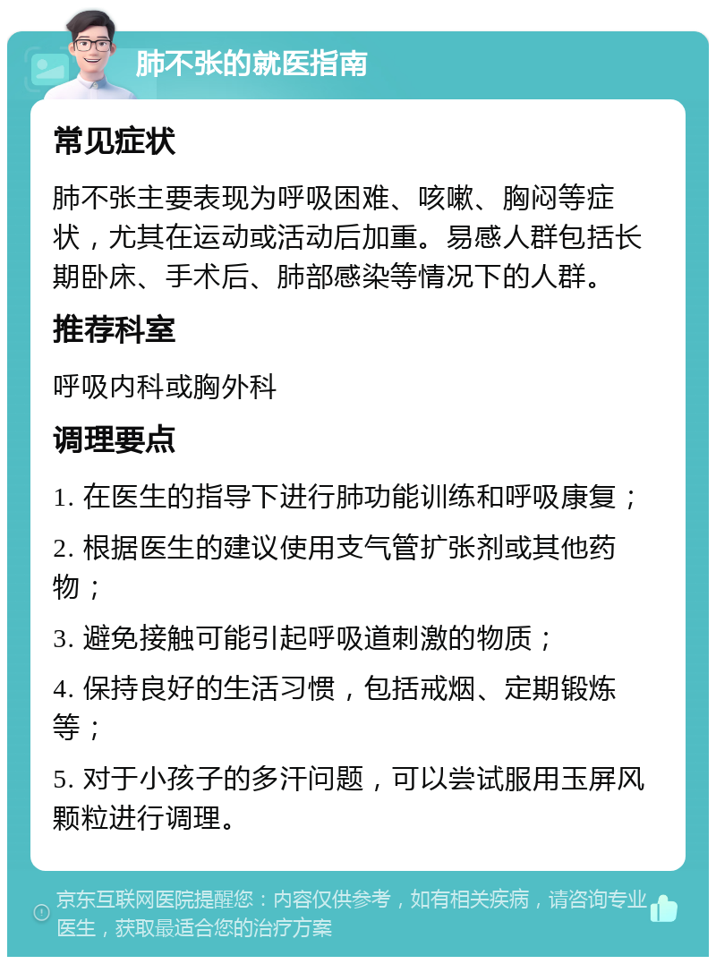 肺不张的就医指南 常见症状 肺不张主要表现为呼吸困难、咳嗽、胸闷等症状，尤其在运动或活动后加重。易感人群包括长期卧床、手术后、肺部感染等情况下的人群。 推荐科室 呼吸内科或胸外科 调理要点 1. 在医生的指导下进行肺功能训练和呼吸康复； 2. 根据医生的建议使用支气管扩张剂或其他药物； 3. 避免接触可能引起呼吸道刺激的物质； 4. 保持良好的生活习惯，包括戒烟、定期锻炼等； 5. 对于小孩子的多汗问题，可以尝试服用玉屏风颗粒进行调理。