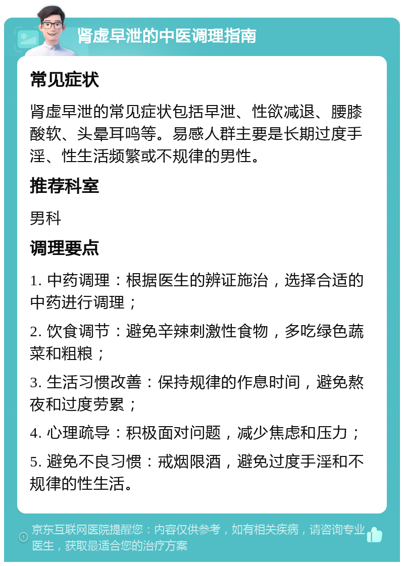 肾虚早泄的中医调理指南 常见症状 肾虚早泄的常见症状包括早泄、性欲减退、腰膝酸软、头晕耳鸣等。易感人群主要是长期过度手淫、性生活频繁或不规律的男性。 推荐科室 男科 调理要点 1. 中药调理：根据医生的辨证施治，选择合适的中药进行调理； 2. 饮食调节：避免辛辣刺激性食物，多吃绿色蔬菜和粗粮； 3. 生活习惯改善：保持规律的作息时间，避免熬夜和过度劳累； 4. 心理疏导：积极面对问题，减少焦虑和压力； 5. 避免不良习惯：戒烟限酒，避免过度手淫和不规律的性生活。