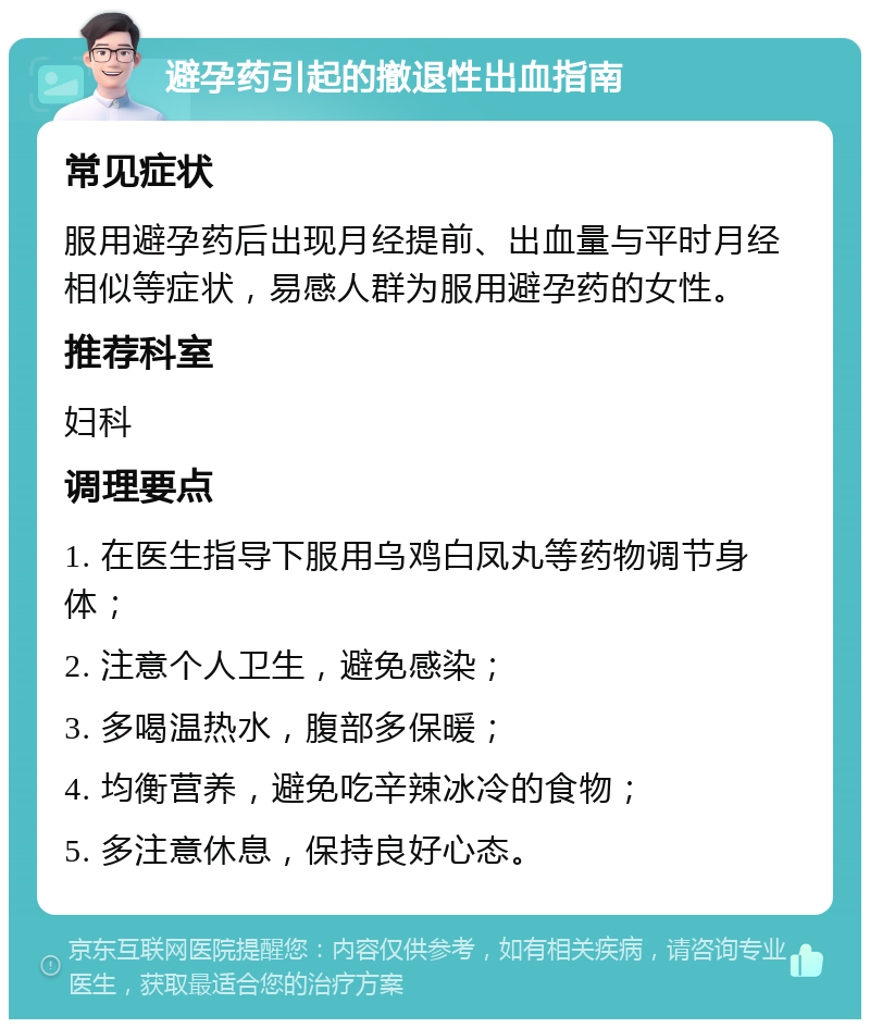 避孕药引起的撤退性出血指南 常见症状 服用避孕药后出现月经提前、出血量与平时月经相似等症状，易感人群为服用避孕药的女性。 推荐科室 妇科 调理要点 1. 在医生指导下服用乌鸡白凤丸等药物调节身体； 2. 注意个人卫生，避免感染； 3. 多喝温热水，腹部多保暖； 4. 均衡营养，避免吃辛辣冰冷的食物； 5. 多注意休息，保持良好心态。