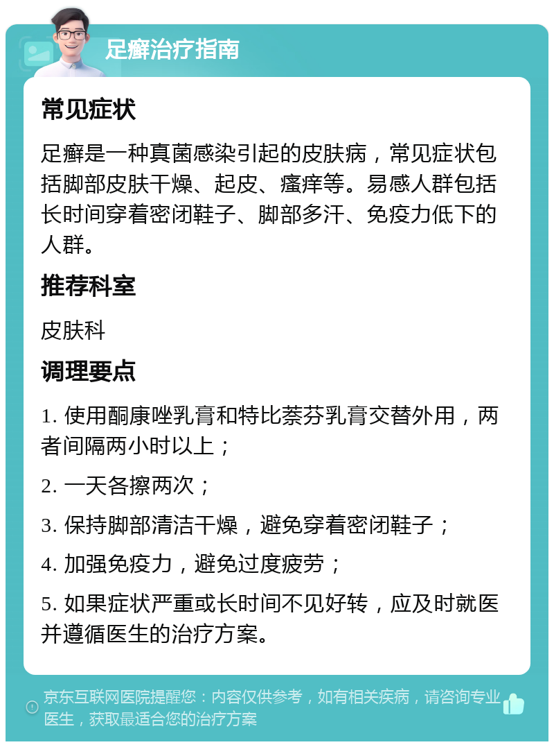 足癣治疗指南 常见症状 足癣是一种真菌感染引起的皮肤病，常见症状包括脚部皮肤干燥、起皮、瘙痒等。易感人群包括长时间穿着密闭鞋子、脚部多汗、免疫力低下的人群。 推荐科室 皮肤科 调理要点 1. 使用酮康唑乳膏和特比萘芬乳膏交替外用，两者间隔两小时以上； 2. 一天各擦两次； 3. 保持脚部清洁干燥，避免穿着密闭鞋子； 4. 加强免疫力，避免过度疲劳； 5. 如果症状严重或长时间不见好转，应及时就医并遵循医生的治疗方案。