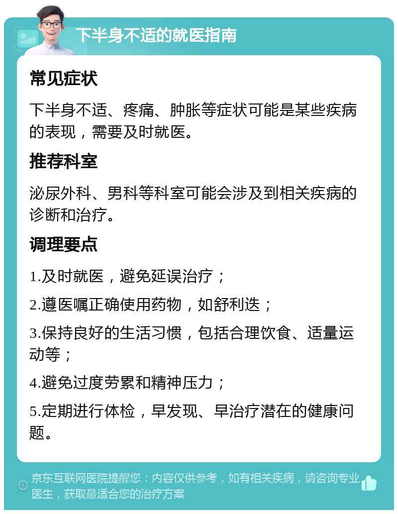 下半身不适的就医指南 常见症状 下半身不适、疼痛、肿胀等症状可能是某些疾病的表现，需要及时就医。 推荐科室 泌尿外科、男科等科室可能会涉及到相关疾病的诊断和治疗。 调理要点 1.及时就医，避免延误治疗； 2.遵医嘱正确使用药物，如舒利迭； 3.保持良好的生活习惯，包括合理饮食、适量运动等； 4.避免过度劳累和精神压力； 5.定期进行体检，早发现、早治疗潜在的健康问题。