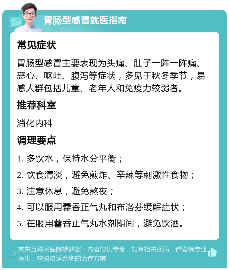 胃肠型感冒就医指南 常见症状 胃肠型感冒主要表现为头痛、肚子一阵一阵痛、恶心、呕吐、腹泻等症状，多见于秋冬季节，易感人群包括儿童、老年人和免疫力较弱者。 推荐科室 消化内科 调理要点 1. 多饮水，保持水分平衡； 2. 饮食清淡，避免煎炸、辛辣等刺激性食物； 3. 注意休息，避免熬夜； 4. 可以服用藿香正气丸和布洛芬缓解症状； 5. 在服用藿香正气丸水剂期间，避免饮酒。