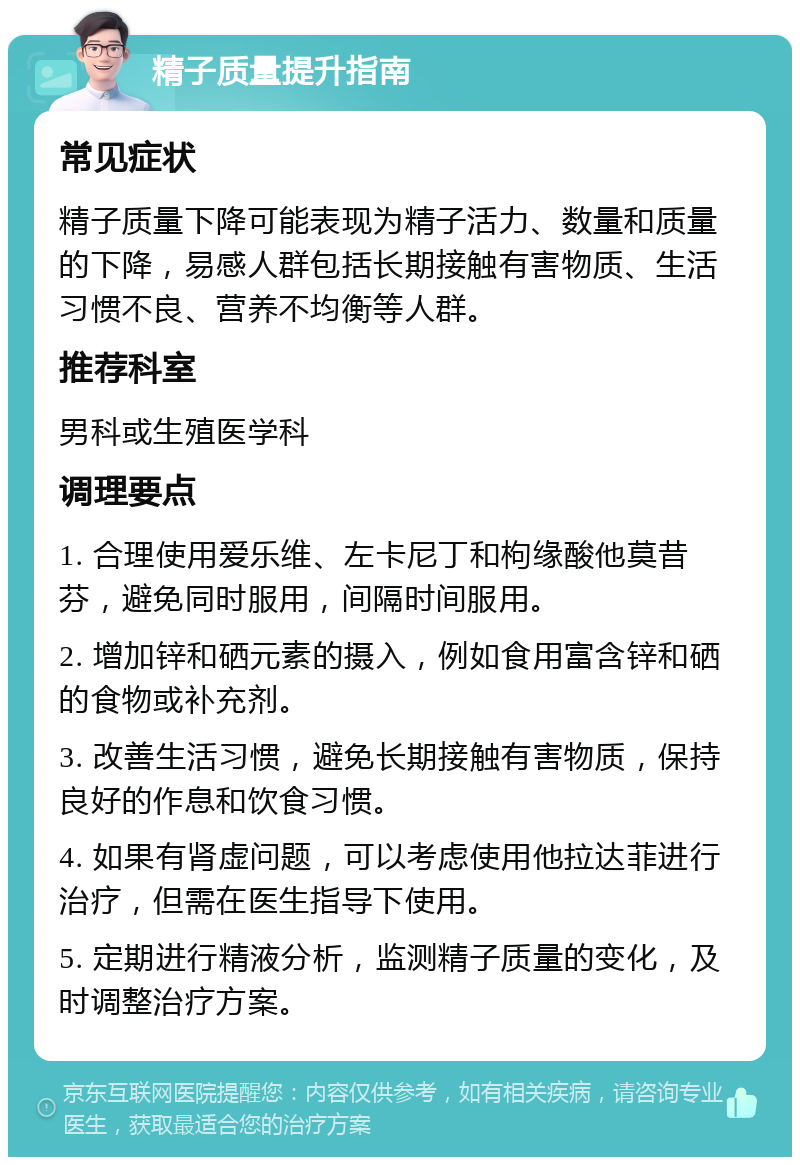 精子质量提升指南 常见症状 精子质量下降可能表现为精子活力、数量和质量的下降，易感人群包括长期接触有害物质、生活习惯不良、营养不均衡等人群。 推荐科室 男科或生殖医学科 调理要点 1. 合理使用爱乐维、左卡尼丁和枸缘酸他莫昔芬，避免同时服用，间隔时间服用。 2. 增加锌和硒元素的摄入，例如食用富含锌和硒的食物或补充剂。 3. 改善生活习惯，避免长期接触有害物质，保持良好的作息和饮食习惯。 4. 如果有肾虚问题，可以考虑使用他拉达菲进行治疗，但需在医生指导下使用。 5. 定期进行精液分析，监测精子质量的变化，及时调整治疗方案。